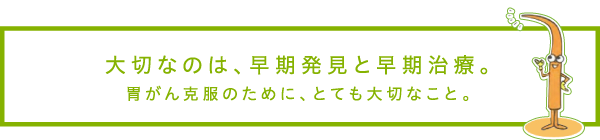 大切なのは、早期発見と早期治療。胃がん克服のために、とても大切なこと。