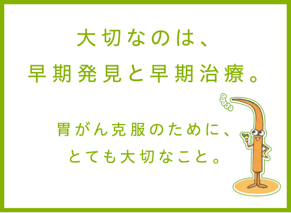 大切なのは、早期発見と早期治療。胃がん克服のために、とても大切なこと。